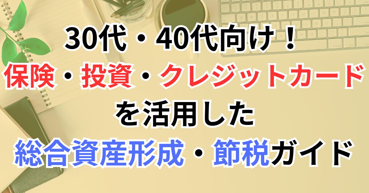 30代・40代向け！保険・投資・クレジットカードを活用した総合資産形成・節税ガイド